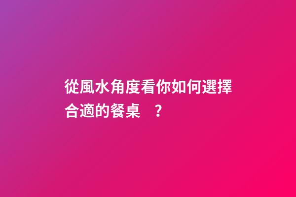 從風水角度看你如何選擇合適的餐桌？